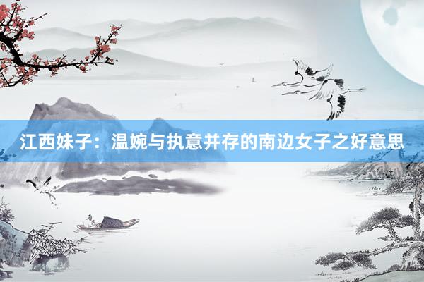 江西妹子:温婉与执意并存的南边女子之好意思