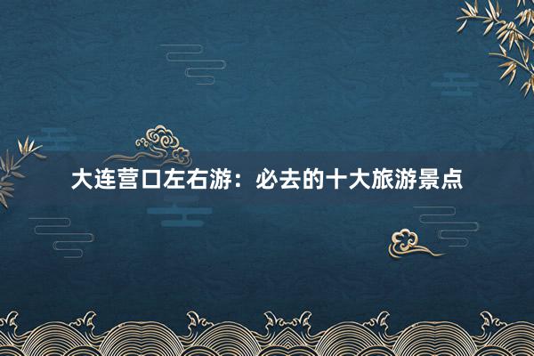 大连营口左右游:必去的十大旅游景点