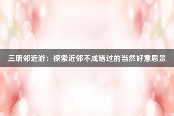三明邻近游:探索近邻不成错过的当然好意思景