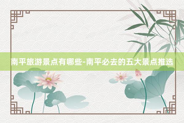 南平旅游景点有哪些-南平必去的五大景点推选