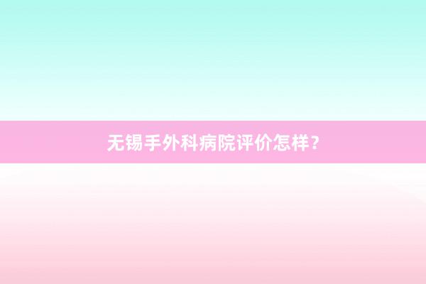 无锡手外科病院评价怎样?