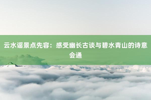 云水谣景点先容:感受幽长古谈与碧水青山的诗意会通
