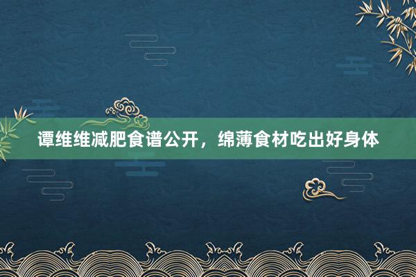 谭维维减肥食谱公开,绵薄食材吃出好身体